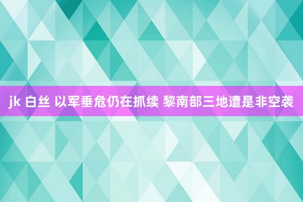 jk 白丝 以军垂危仍在抓续 黎南部三地遭是非空袭