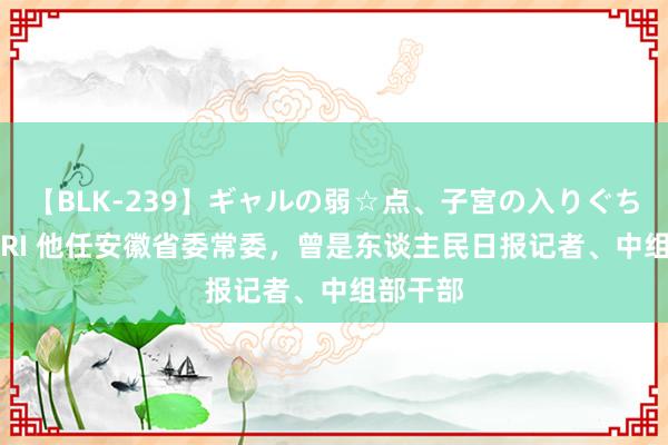 【BLK-239】ギャルの弱☆点、子宮の入りぐちぃ EMIRI 他任安徽省委常委，曾是东谈主民日报记者、中组部干部