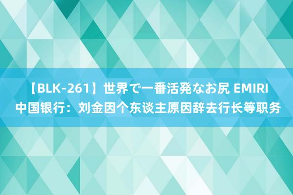 【BLK-261】世界で一番活発なお尻 EMIRI 中国银行：刘金因个东谈主原因辞去行长等职务