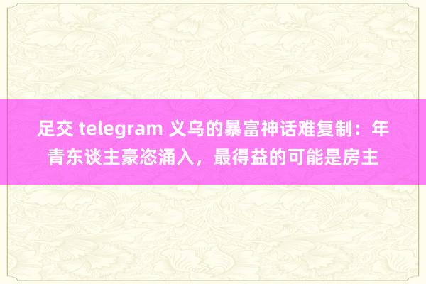 足交 telegram 义乌的暴富神话难复制：年青东谈主豪恣涌入，最得益的可能是房主