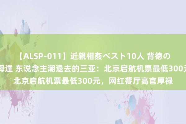 【ALSP-011】近親相姦ベスト10人 背徳の愛に溺れた10人の美母達 东说念主潮退去的三亚：北京启航机票最低300元，网红餐厅高官厚禄