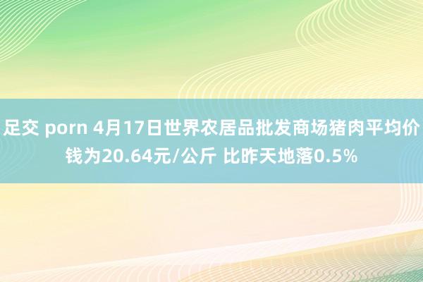 足交 porn 4月17日世界农居品批发商场猪肉平均价钱为20.64元/公斤 比昨天地落0.5%