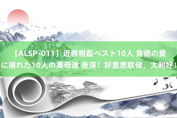 【ALSP-011】近親相姦ベスト10人 背徳の愛に溺れた10人の美母達 夜深！好意思联储，大利好！