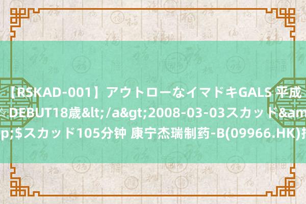 【RSKAD-001】アウトローなイマドキGALS 平成生まれ アウトロー☆DEBUT18歳</a>2008-03-03スカッド&$スカッド105分钟 康宁杰瑞制药-B(09966.HK)拟最高5000万港元购回股份