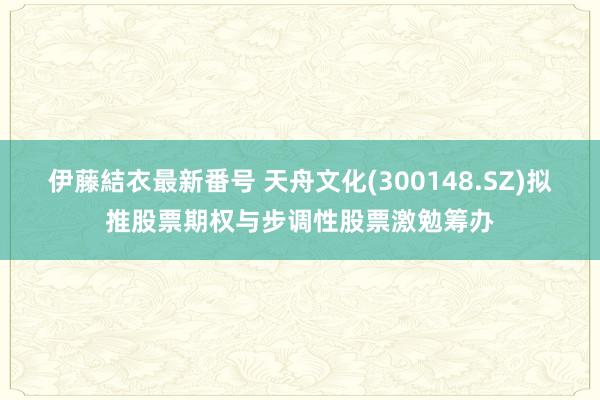 伊藤結衣最新番号 天舟文化(300148.SZ)拟推股票期权与步调性股票激勉筹办