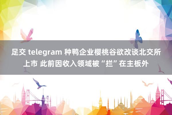 足交 telegram 种鸭企业樱桃谷欲改谈北交所上市 此前因收入领域被“拦”在主板外