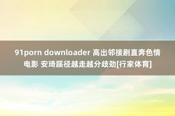 91porn downloader 高出邻接剧直奔色情电影 安琦蹊径越走越分歧劲[行家体育]