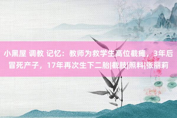 小黑屋 调教 记忆：教师为救学生高位截瘫，3年后冒死产子，17年再次生下二胎|截肢|照料|张丽莉