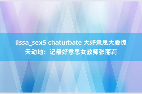 lissa_sex5 chaturbate 大好意思大爱惊天动地：记最好意思女教师张丽莉