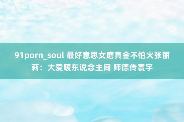 91porn_soul 最好意思女磨真金不怕火张丽莉：大爱暖东说念主间 师德传寰宇