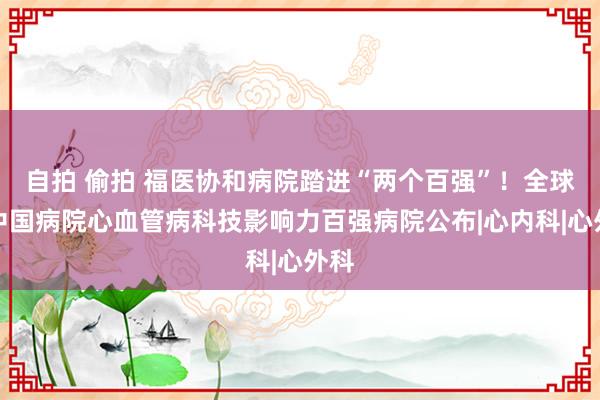 自拍 偷拍 福医协和病院踏进“两个百强”！全球及中国病院心血管病科技影响力百强病院公布|心内科|心外科