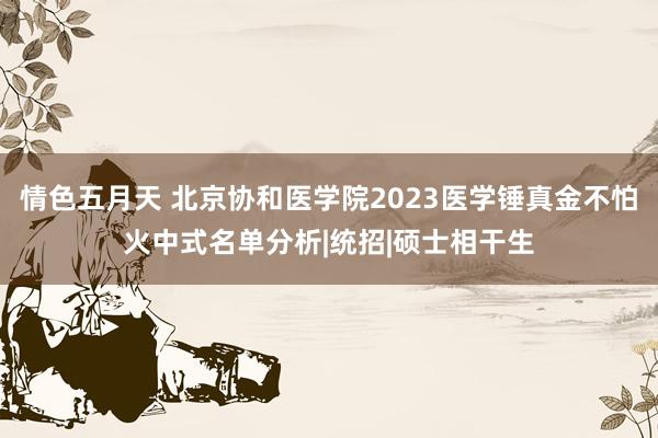 情色五月天 北京协和医学院2023医学锤真金不怕火中式名单分析|统招|硕士相干生