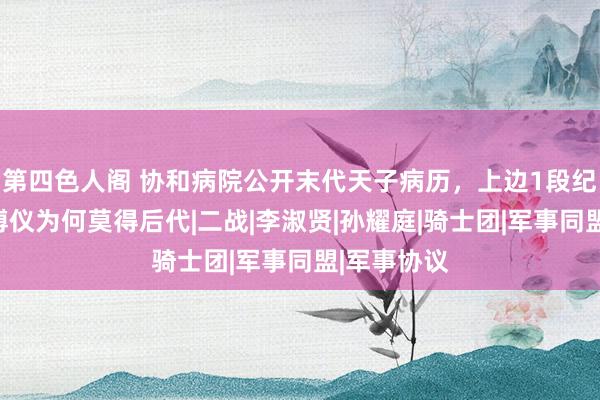 第四色人阁 协和病院公开末代天子病历，上边1段纪录，揭秘溥仪为何莫得后代|二战|李淑贤|孙耀庭|骑士团|军事同盟|军事协议