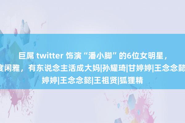 巨屌 twitter 饰演“潘小脚”的6位女明星，有东说念主风度闲雅，有东说念主活成大妈|孙耀琦|甘婷婷|王念念懿|王祖贤|狐狸精