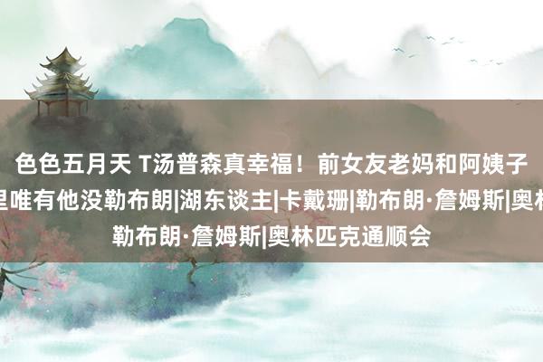 色色五月天 T汤普森真幸福！前女友老妈和阿姨子来看球，眼里唯有他没勒布朗|湖东谈主|卡戴珊|勒布朗·詹姆斯|奥林匹克通顺会