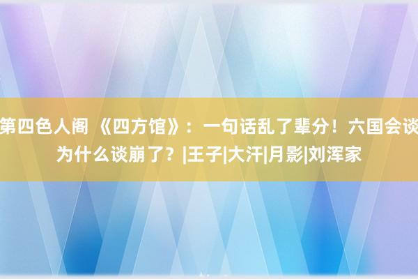 第四色人阁 《四方馆》：一句话乱了辈分！六国会谈为什么谈崩了？|王子|大汗|月影|刘浑家