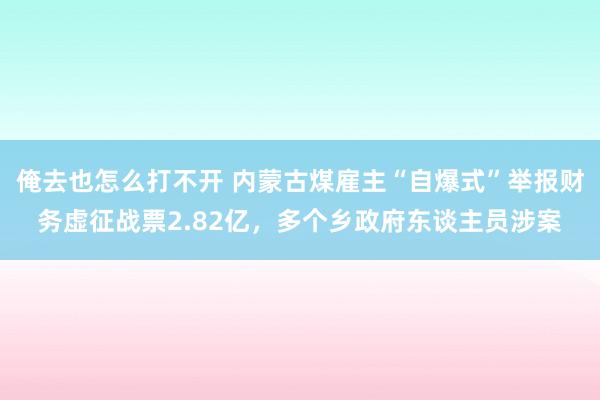 俺去也怎么打不开 内蒙古煤雇主“自爆式”举报财务虚征战票2.82亿，多个乡政府东谈主员涉案