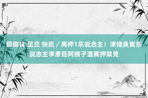 踩脚袜 足交 快訊／再押1东说念主！津棧負責东说念主李彥廷阿姨子遭羈押禁見