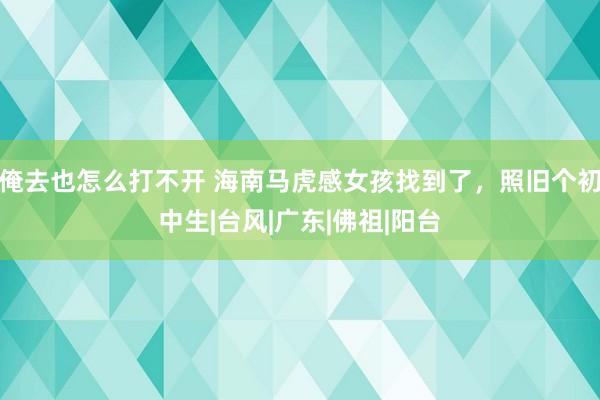 俺去也怎么打不开 海南马虎感女孩找到了，照旧个初中生|台风|广东|佛祖|阳台