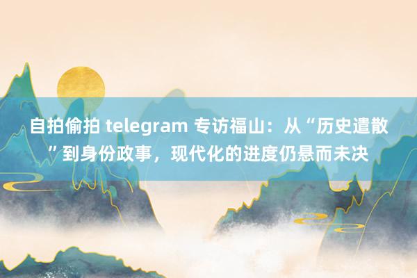 自拍偷拍 telegram 专访福山：从“历史遣散”到身份政事，现代化的进度仍悬而未决