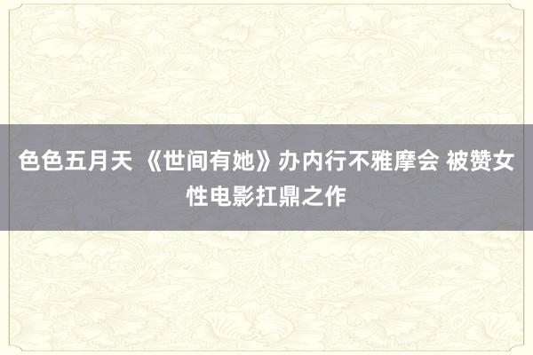 色色五月天 《世间有她》办内行不雅摩会 被赞女性电影扛鼎之作