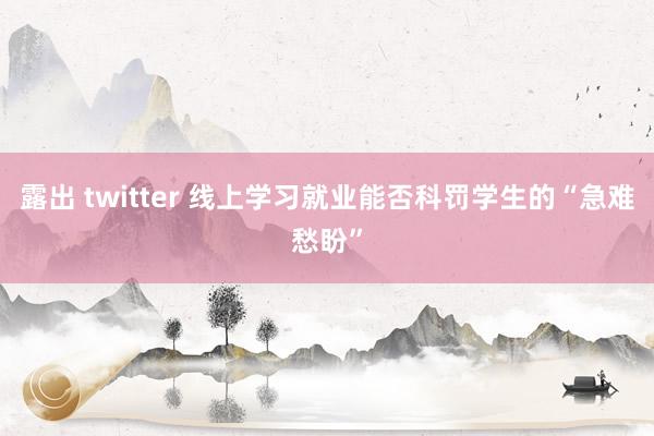 露出 twitter 线上学习就业能否科罚学生的“急难愁盼”