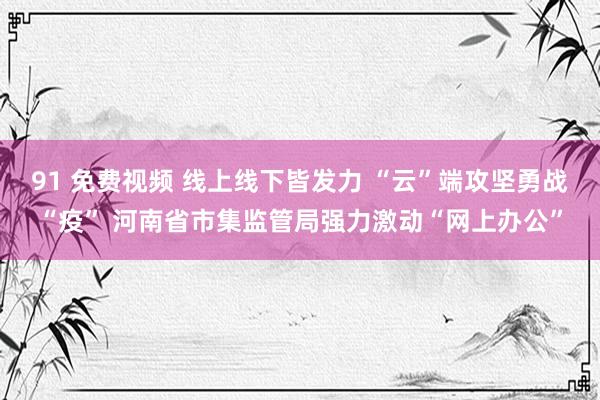 91 免费视频 线上线下皆发力 “云”端攻坚勇战“疫” 河南省市集监管局强力激动“网上办公”