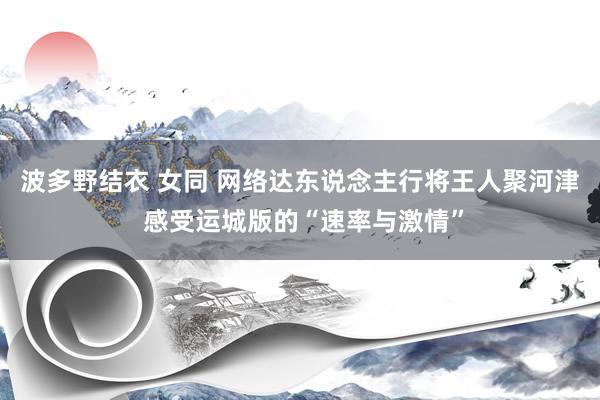 波多野结衣 女同 网络达东说念主行将王人聚河津 感受运城版的“速率与激情”