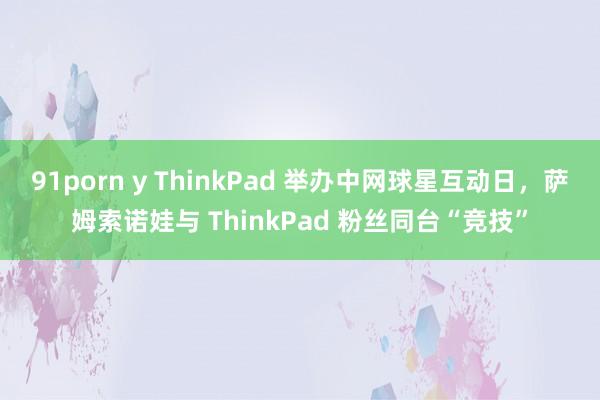 91porn y ThinkPad 举办中网球星互动日，萨姆索诺娃与 ThinkPad 粉丝同台“竞技”