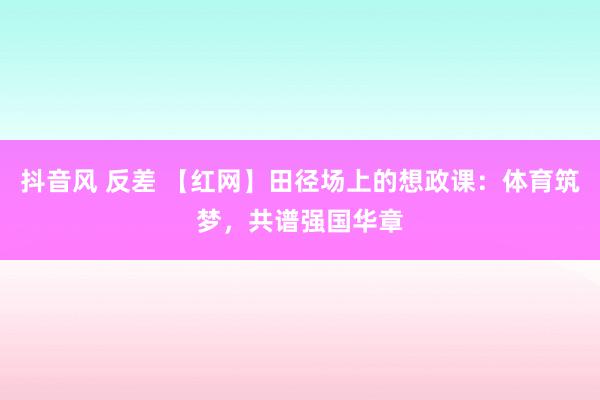 抖音风 反差 【红网】田径场上的想政课：体育筑梦，共谱强国华章