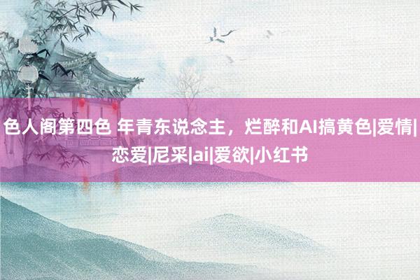 色人阁第四色 年青东说念主，烂醉和AI搞黄色|爱情|恋爱|尼采|ai|爱欲|小红书